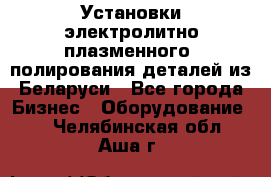 Установки электролитно-плазменного  полирования деталей из Беларуси - Все города Бизнес » Оборудование   . Челябинская обл.,Аша г.